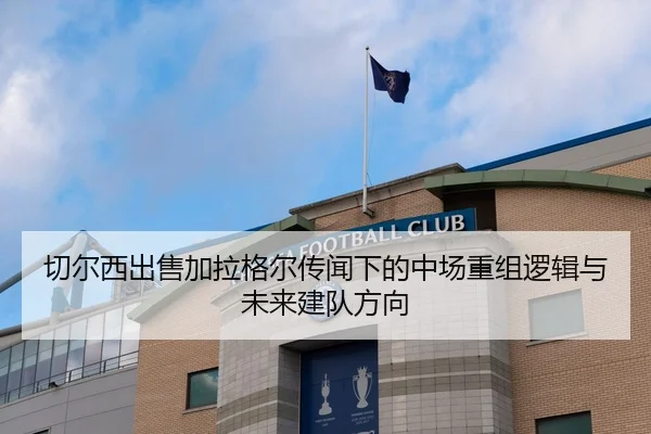 切尔西出售加拉格尔传闻下的中场重组逻辑与未来建队方向