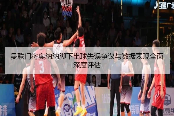 曼联门将奥纳纳脚下出球失误争议与数据表现全面深度评估