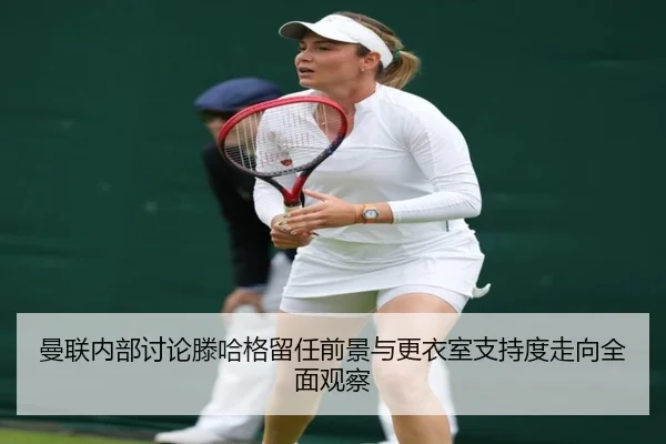 曼联内部讨论滕哈格留任前景与更衣室支持度走向全面观察